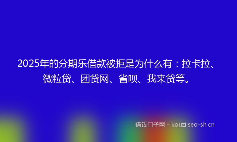 2025年的分期乐借款被拒是为什么有：拉卡拉、微粒贷、团贷网、省呗、我来贷等。