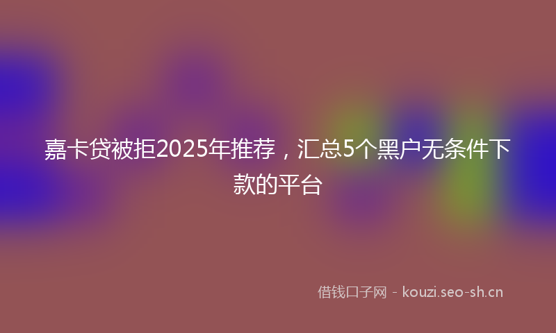 嘉卡贷被拒2025年推荐，汇总5个黑户无条件下款的平台