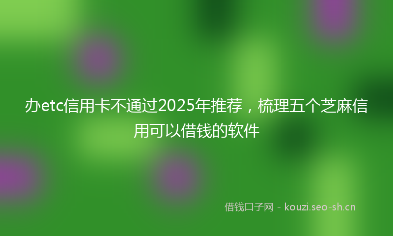 办etc信用卡不通过2025年推荐，梳理五个芝麻信用可以借钱的软件