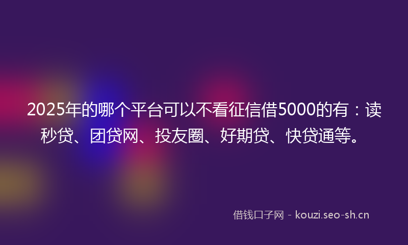 2025年的哪个平台可以不看征信借5000的有：读秒贷、团贷网、投友圈、好期贷、快贷通等。