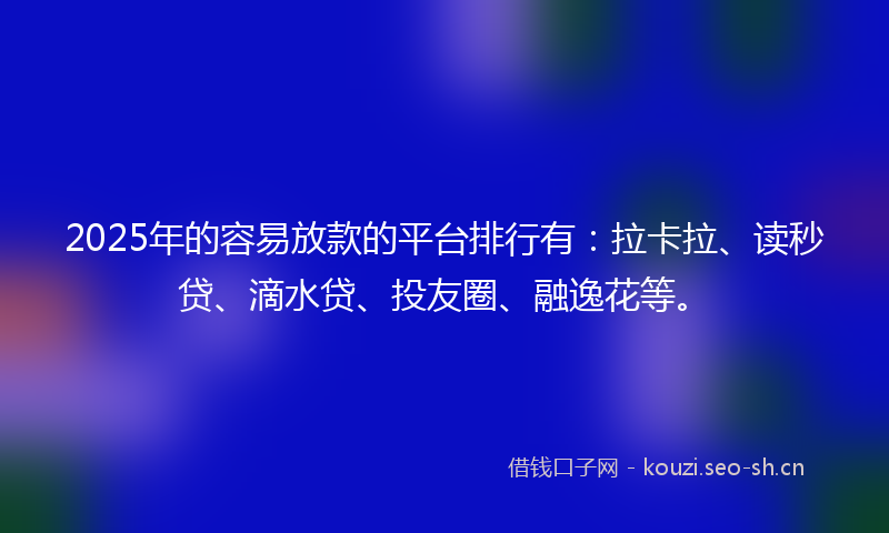 2025年的容易放款的平台排行有：拉卡拉、读秒贷、滴水贷、投友圈、融逸花等。