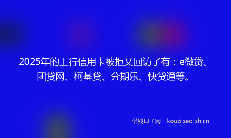 2025年的工行信用卡被拒又回访了有：e微贷、团贷网、柯基贷、分期乐、快贷通等。