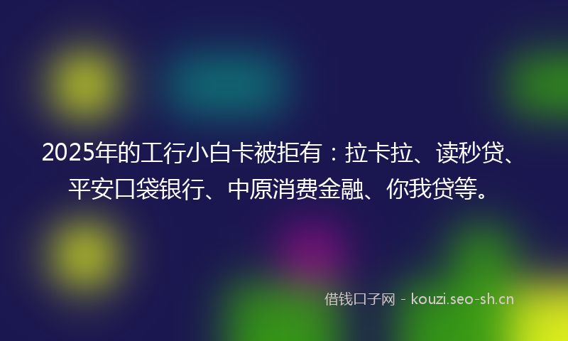 2025年的工行小白卡被拒有：拉卡拉、读秒贷、平安口袋银行、中原消费金融、你我贷等。