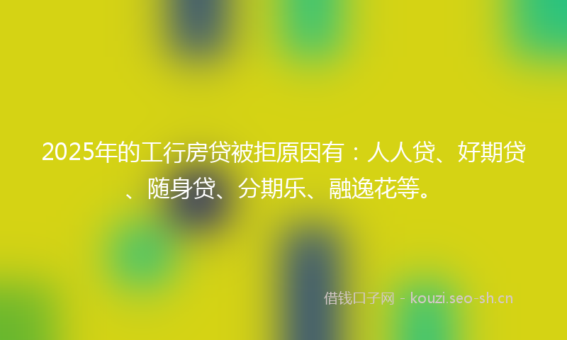 2025年的工行房贷被拒原因有：人人贷、好期贷、随身贷、分期乐、融逸花等。