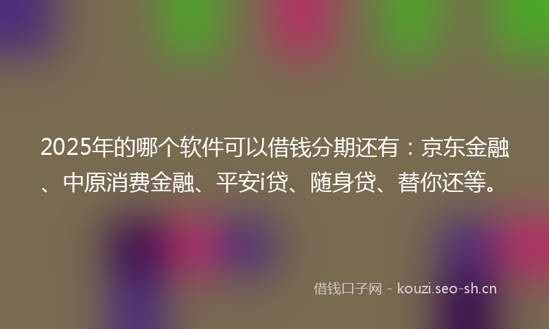 2025年的哪个软件可以借钱分期还有：京东金融、中原消费金融、平安i贷、随身贷、替你还等。