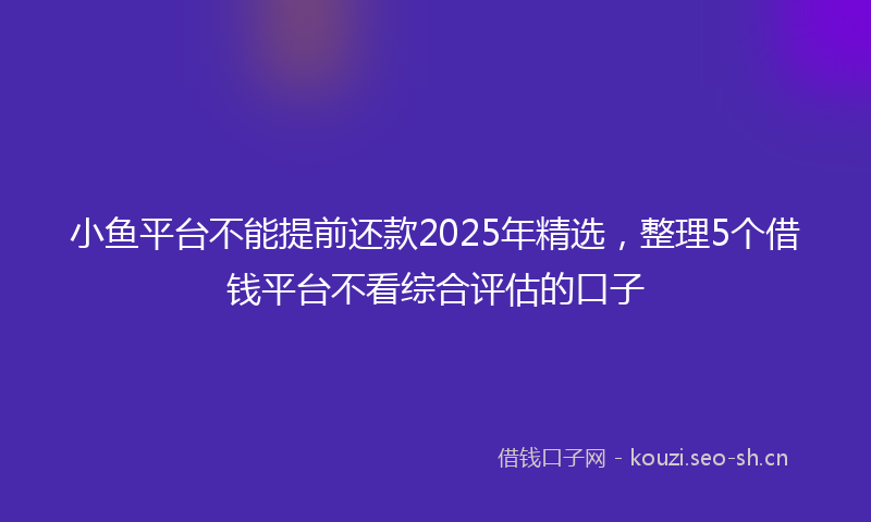 小鱼平台不能提前还款2025年精选，整理5个借钱平台不看综合评估的口子