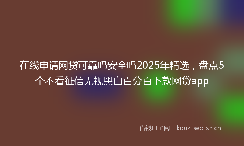 在线申请网贷可靠吗安全吗2025年精选,盘点5个不看征信无视黑白百分百下款网贷app