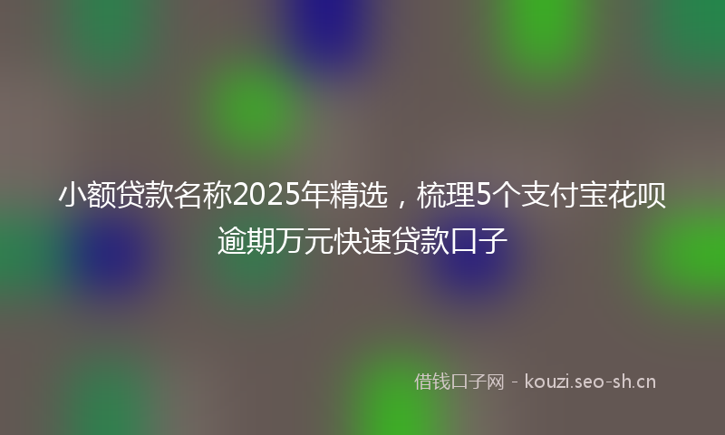 小额贷款名称2025年精选，梳理5个支付宝花呗逾期万元快速贷款口子