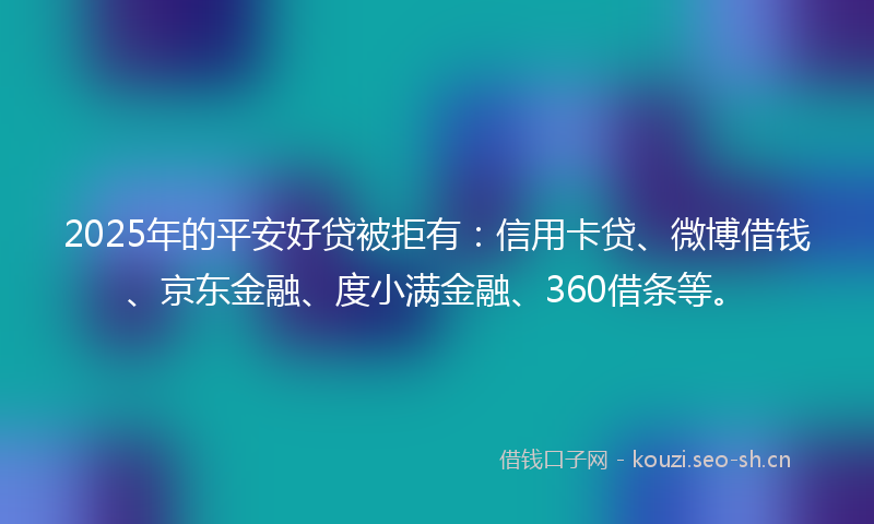 2025年的平安好贷被拒有：信用卡贷、微博借钱、京东金融、度小满金融、360借条等。