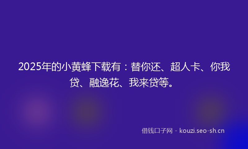 2025年的小黄蜂下载有：替你还、超人卡、你我贷、融逸花、我来贷等。