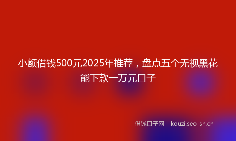 小额借钱500元2025年推荐，盘点五个无视黑花能下款一万元口子