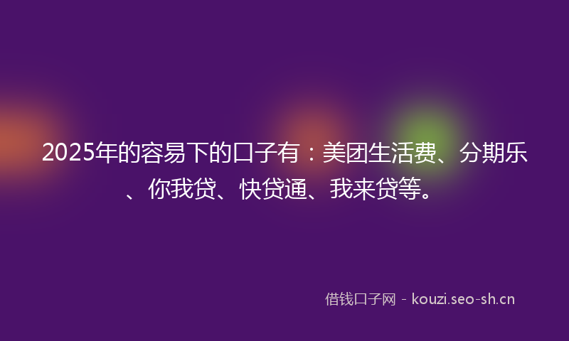 2025年的容易下的口子有：美团生活费、分期乐、你我贷、快贷通、我来贷等。