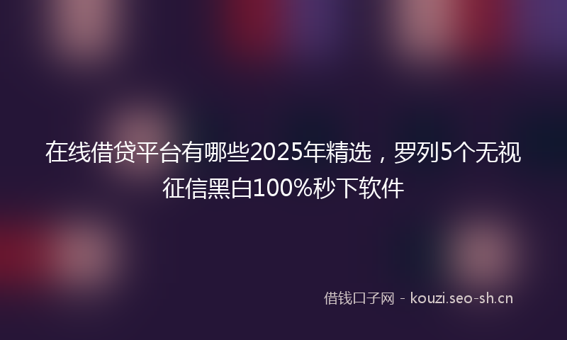 在线借贷平台有哪些2025年精选，罗列5个无视征信黑白100%秒下软件
