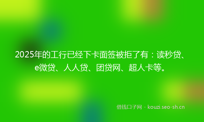 2025年的工行已经下卡面签被拒了有：读秒贷、e微贷、人人贷、团贷网、超人卡等。