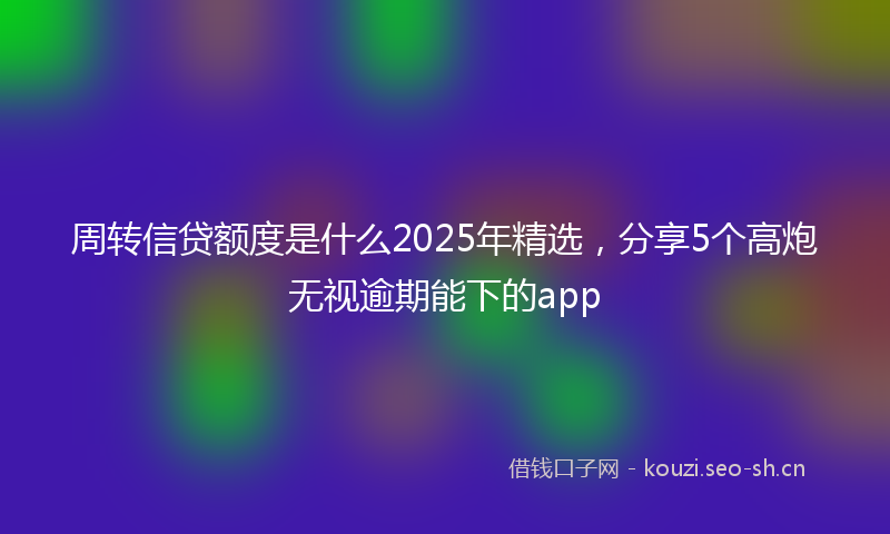周转信贷额度是什么2025年精选，分享5个高炮无视逾期能下的app