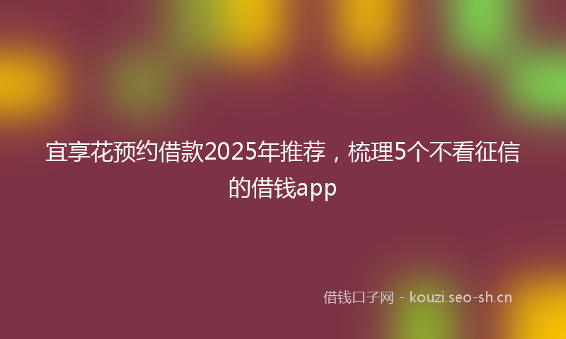 宜享花预约借款2025年推荐,梳理5个不看征信的借钱app