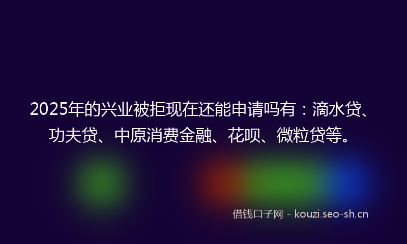 2025年的兴业被拒现在还能申请吗有：滴水贷、功夫贷、中原消费金融、花呗、微粒贷等。