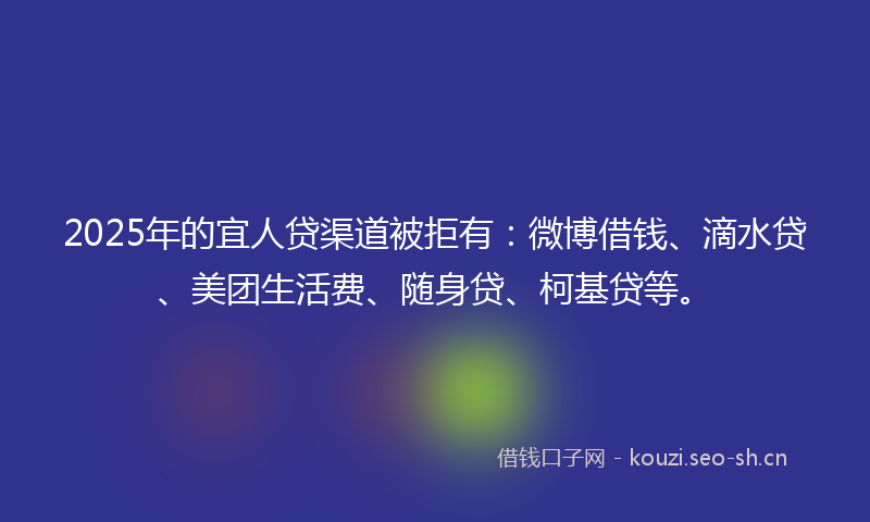 2025年的宜人贷渠道被拒有：微博借钱、滴水贷、美团生活费、随身贷、柯基贷等。