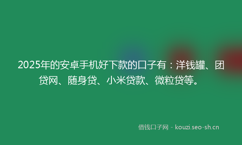 2025年的安卓手机好下款的口子有：洋钱罐、团贷网、随身贷、小米贷款、微粒贷等。