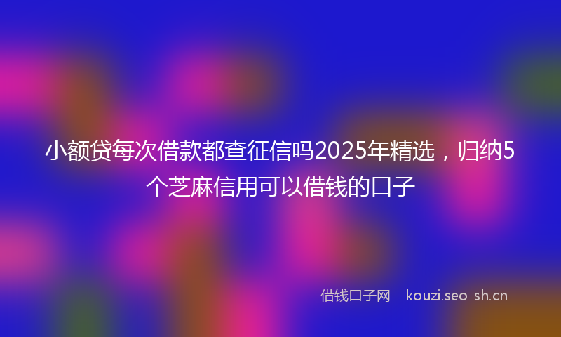 小额贷每次借款都查征信吗2025年精选，归纳5个芝麻信用可以借钱的口子