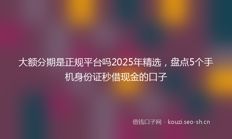 大额分期是正规平台吗2025年精选,盘点5个手机身份证秒借现金的口子