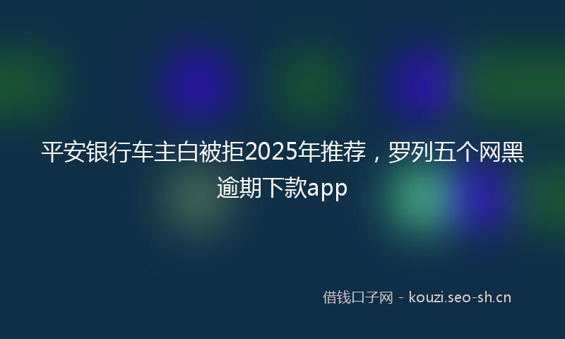 平安银行车主白被拒2025年推荐，罗列五个网黑逾期下款app