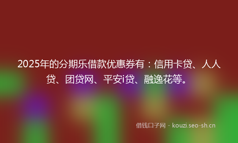2025年的分期乐借款优惠券有:信用卡贷、人人贷、团贷网、平安i贷、融逸花等。