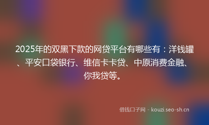 2025年的双黑下款的网贷平台有哪些有：洋钱罐、平安口袋银行、维信卡卡贷、中原消费金融、你我贷等。