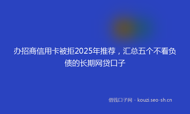 办招商信用卡被拒2025年推荐，汇总五个不看负债的长期网贷口子
