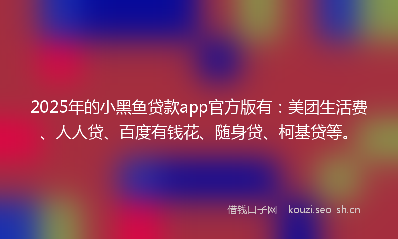 2025年的小黑鱼贷款app官方版有：美团生活费、人人贷、百度有钱花、随身贷、柯基贷等。