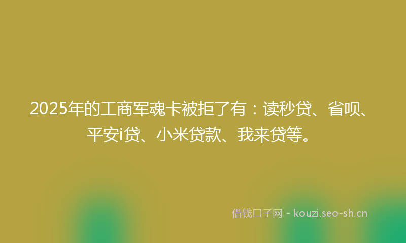 2025年的工商军魂卡被拒了有：读秒贷、省呗、平安i贷、小米贷款、我来贷等。
