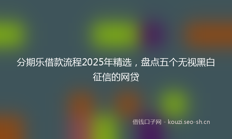 分期乐借款流程2025年精选，盘点五个无视黑白征信的网贷