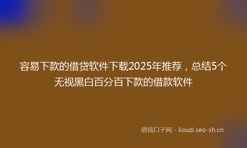 容易下款的借贷软件下载2025年推荐，总结5个无视黑白百分百下款的借款软件