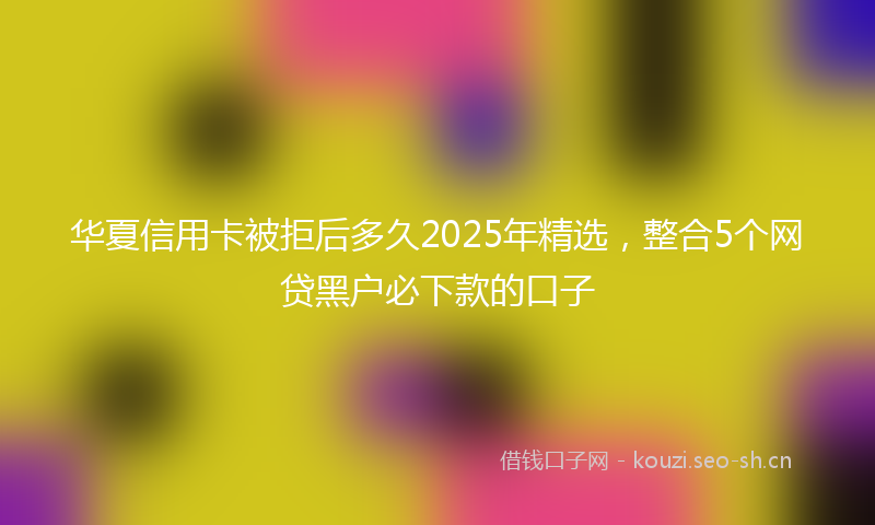 华夏信用卡被拒后多久2025年精选，整合5个网贷黑户必下款的口子