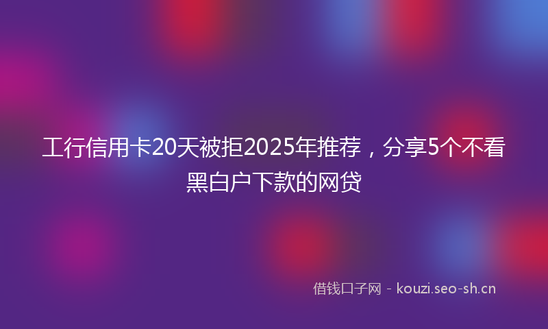 工行信用卡20天被拒2025年推荐，分享5个不看黑白户下款的网贷