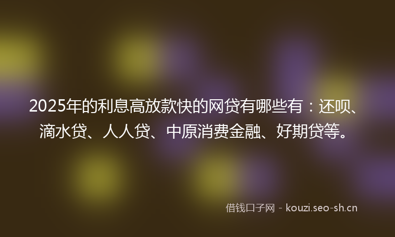 2025年的利息高放款快的网贷有哪些有：还呗、滴水贷、人人贷、中原消费金融、好期贷等。