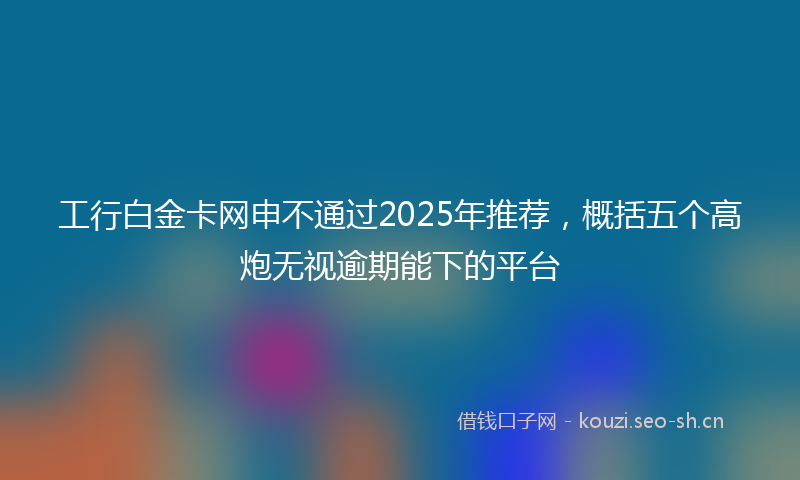 工行白金卡网申不通过2025年推荐，概括五个高炮无视逾期能下的平台