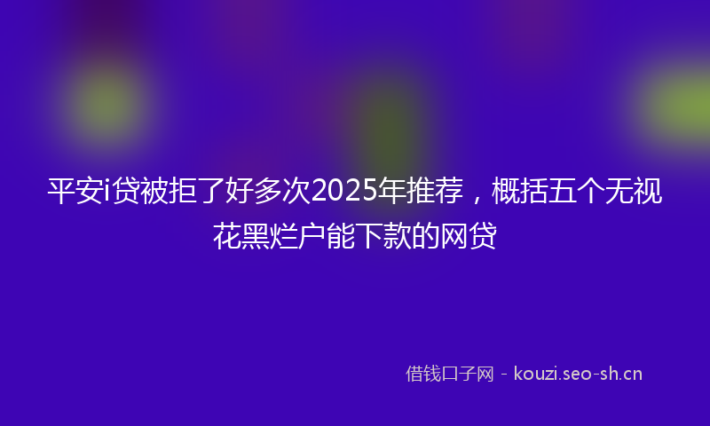 平安i贷被拒了好多次2025年推荐，概括五个无视花黑烂户能下款的网贷