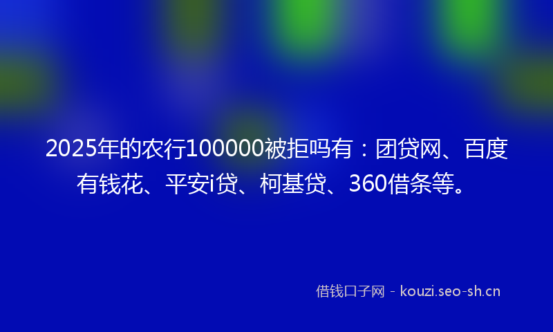 2025年的农行100000被拒吗有：团贷网、百度有钱花、平安i贷、柯基贷、360借条等。