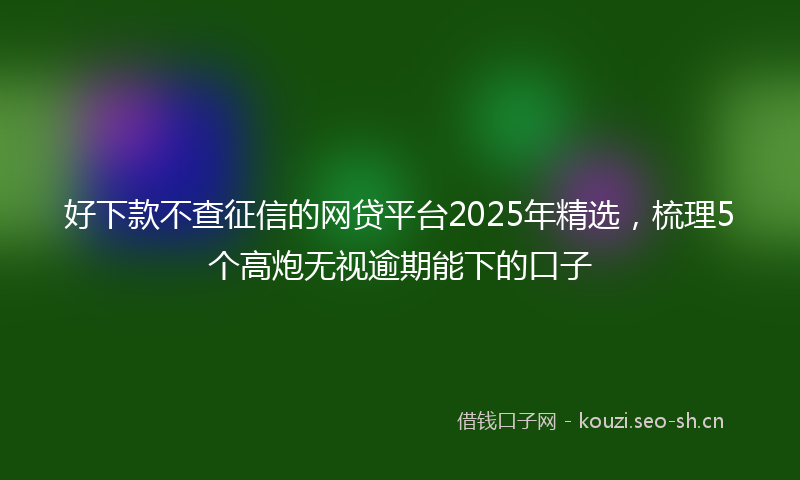 好下款不查征信的网贷平台2025年精选,梳理5个高炮无视逾期能下的口子