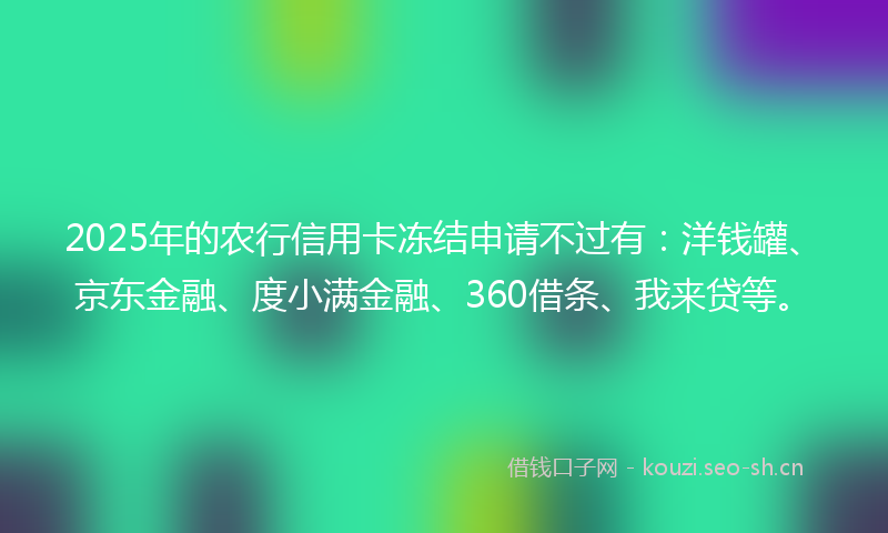 2025年的农行信用卡冻结申请不过有：洋钱罐、京东金融、度小满金融、360借条、我来贷等。