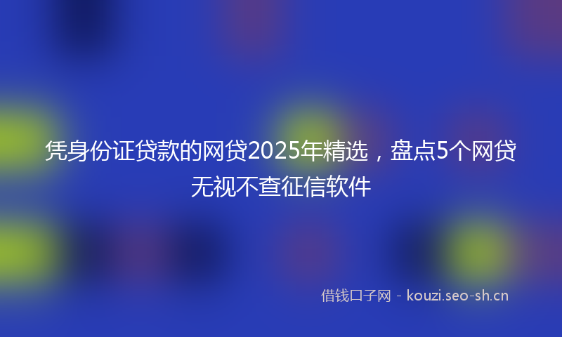 凭身份证贷款的网贷2025年精选，盘点5个网贷无视不查征信软件