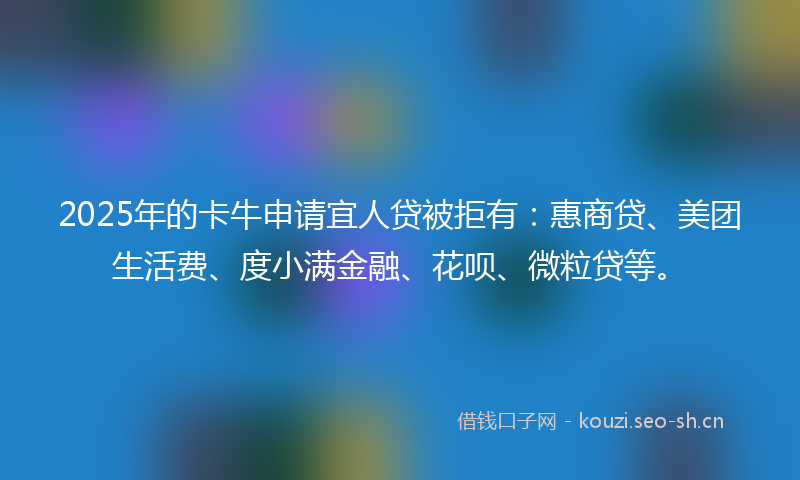 2025年的卡牛申请宜人贷被拒有：惠商贷、美团生活费、度小满金融、花呗、微粒贷等。