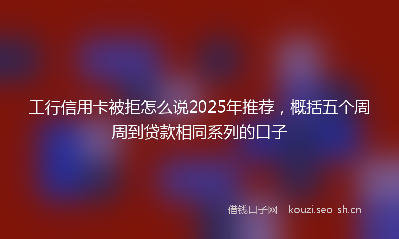 工行信用卡被拒怎么说2025年推荐，概括五个周周到贷款相同系列的口子
