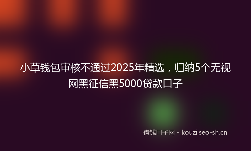 小草钱包审核不通过2025年精选,归纳5个无视网黑征信黑5000贷款口子