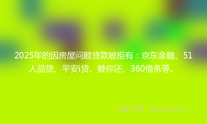 2025年的因房屋问题贷款被拒有:京东金融、51人品贷、平安i贷、替你还、360借条等。