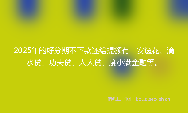 2025年的好分期不下款还给提额有：安逸花、滴水贷、功夫贷、人人贷、度小满金融等。