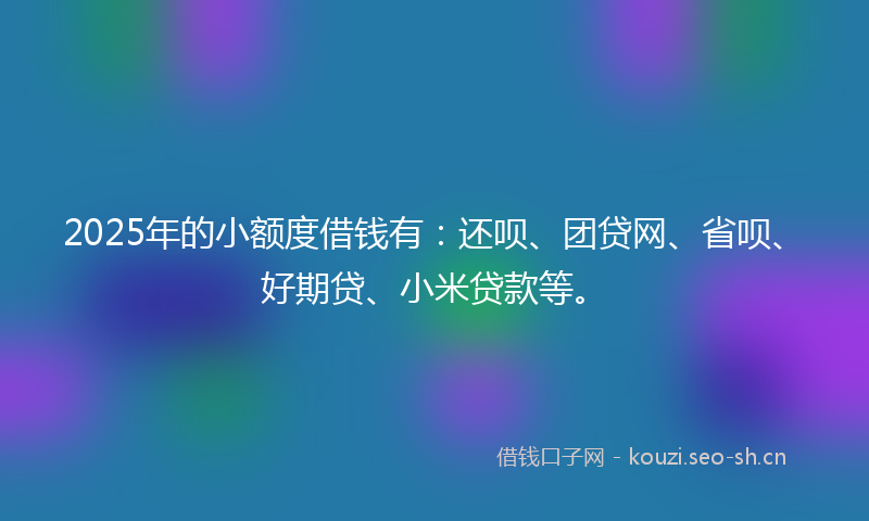 2025年的小额度借钱有：还呗、团贷网、省呗、好期贷、小米贷款等。