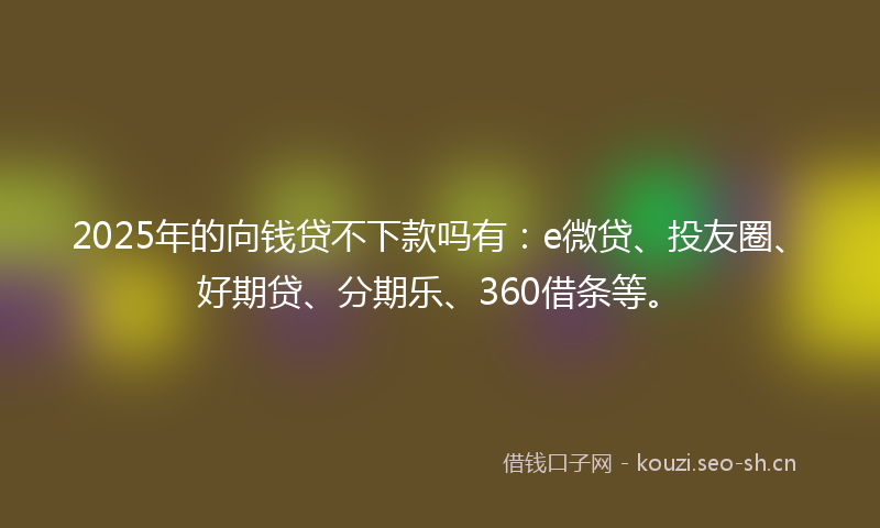 2025年的向钱贷不下款吗有：e微贷、投友圈、好期贷、分期乐、360借条等。