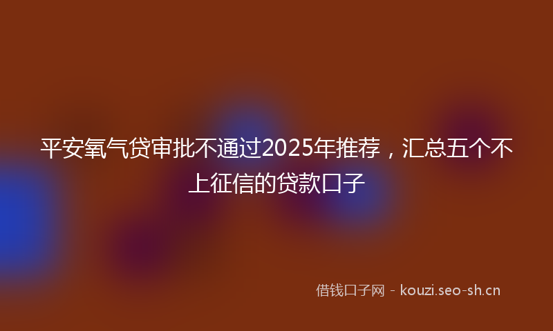 平安氧气贷审批不通过2025年推荐,汇总五个不上征信的贷款口子
